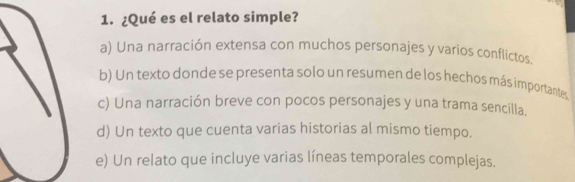 ¿Qué es el relato simple?
a) Una narración extensa con muchos personajes y varios conflictos.
b) Un texto donde se presenta solo un resumen de los hechos más importantes
c) Una narración breve con pocos personajes y una trama sencilla.
d) Un texto que cuenta varias historias al mismo tiempo.
e) Un relato que incluye varias líneas temporales complejas.