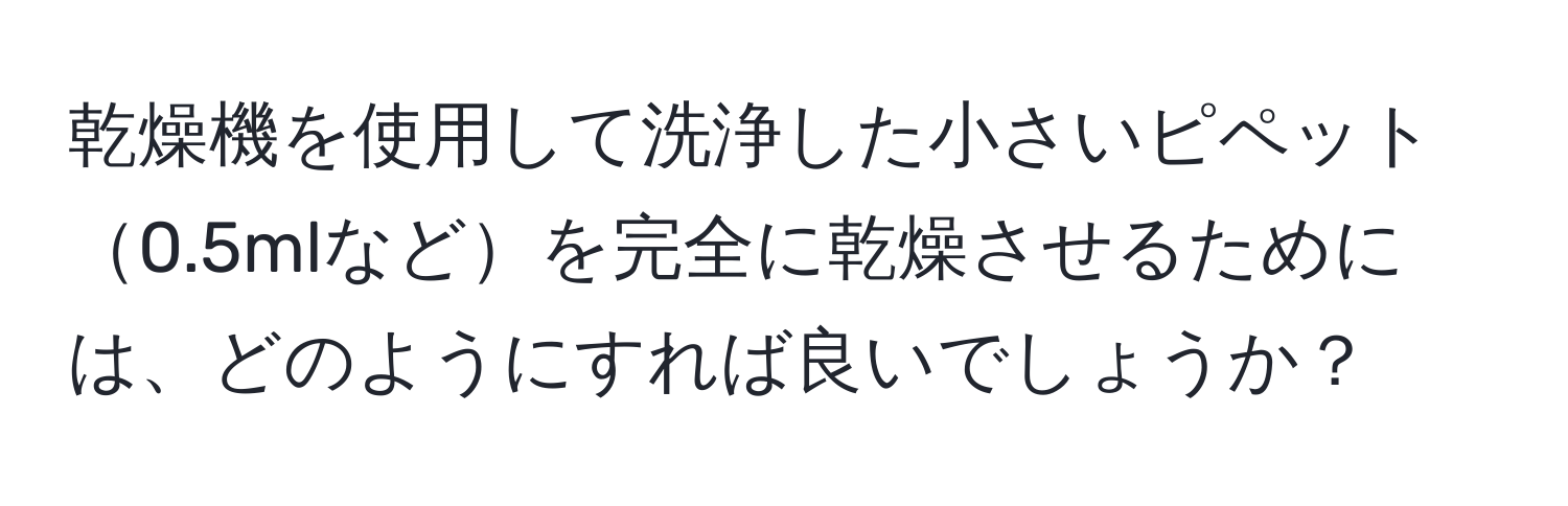 乾燥機を使用して洗浄した小さいピペット0.5mlなどを完全に乾燥させるためには、どのようにすれば良いでしょうか？