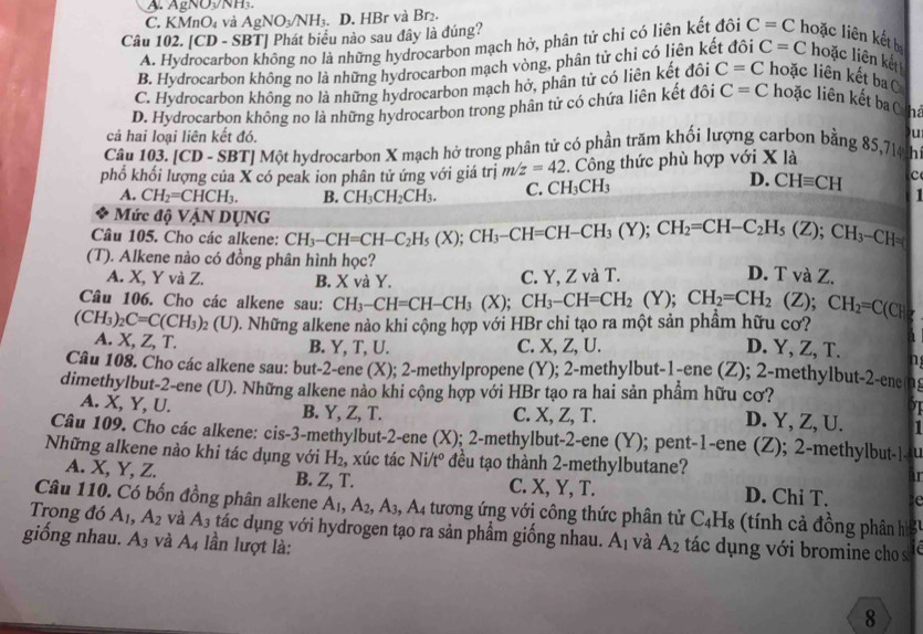 A. gNONH₃
C. KMnO₄ và AgNO_3/NH_3.. D. HBr và Br₂.
Câu 102. CD- B1 Phát biểu nào sau đây là đúng? C=C hoặc liên kết b
A. Hydrocarbc nông no là những hydrocarbon mạch hở, phân tử chỉ có liên kết đôi
B. Hydrocarbon không no là những hydrocarbon mạch vòng, phân tử chi có liên kết đôi C=C hoặc liên kết
C. Hydrocarbon không no là những hydrocarbon mạch hở, phân tử có liên kết đôi C=C hoặc liên kết ba
D. Hydrocarbon không no là những hydrocarbon trong phân tử có chứa liên kết đôi C=C hoặc liên kết ba C hả
cả hai loại liên kết đó.
)u
Câu 103. |CI O - SBTJ Một hydrocarbon X mạch hở trong phân tử có phần trăm khối lượng carbon bằng 85,714 th
phổ khối lượng của X có peak ion phân tử ứng với giá trị m/z=42. Công thức phù hợp với X là
A. CH_2=CHCH_3. B. CH_3CH_2CH_3. C. CH_3CH_3
D. CHequiv CH c
Mức độ VậN DỤNG
Câu 105. Cho các alkene: CH_3-CH=CH-C_2H_5(X);CH_3-CH=CH-CH_3(Y);CH_2=CH-C_2H_5(Z);CH_3-CH=(
(T). Alkene nào có đồng phân hình học? D. T và Z.
A. X, Y và Z. B. X và Y. C. Y, Z và T.
Câu 106. Cho các alkene sau: CH_3-CH=CH-CH_3(X);CH_3-CH=CH_2(Y);CH_2=CH_2 (Z);CH_2=C(CH
(CH_3)_2C=C(CH_3)_2 2 ( 1 0. Những alkene nào khi cộng hợp với HBr chỉ tạo ra một sản phầm hữu cơ? 7
A. X, Z, T. B. Y, T, U. C. X, Z, U. D. Y, Z, T. a
Câu 108. Cho các alkene sau: but-2-e ene (X); 2-methylpropene (Y); 2-methylbut-1-ene (Z); 2-methylbut-2-ene n
dimethylbut-2-ene (U). Những alkene nào khi cộng hợp với HBr tạo ra hai sản phẩm hữu cơ?
I
A. X, Y, U. B. Y, Z, T. C. X, Z, T. D. Y, Z, U.
Câu 109. Cho các alkene: cis-3-methylbut-2-ene (X); 2-methylbut-2-ene (Y); pent-1-ene (Z); 2-methylbut-|-u
Những alkene nào khi tác dụng với H_2 , xúc tác Ni. t° ? đều tạo thành 2-methylbutane? I
A. X, Y, Z. B. Z, T. C. X, Y, T. D. Chi T. C
Câu 110. Có bốn đồng phân alkene A_1,A_2,A_3,A_4 4 tương ứng với công thức phân tử C_4H_8 (tính c đồng phân h
Trong đó A_1,A_2 và A_3 tác dụng với hydrogen tạo ra sản phẩm giống nhau. A_1 và
giống nhau. A_3 và A_4 lần lượt là: A_2 ác dụng với bromine cho s
8