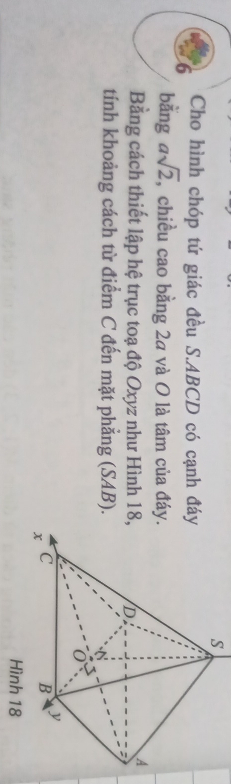 Cho hình chóp tứ giác đều S. ABCD có cạnh đá 
bằng asqrt(2), , chiều cao bằng 2a và O là tâm của đáy 
Bằng cách thiết lập hệ trục toạ độ Oxyz như Hình 18
tính khoảng cách từ điểm C đến mặt phẳng (SAB).