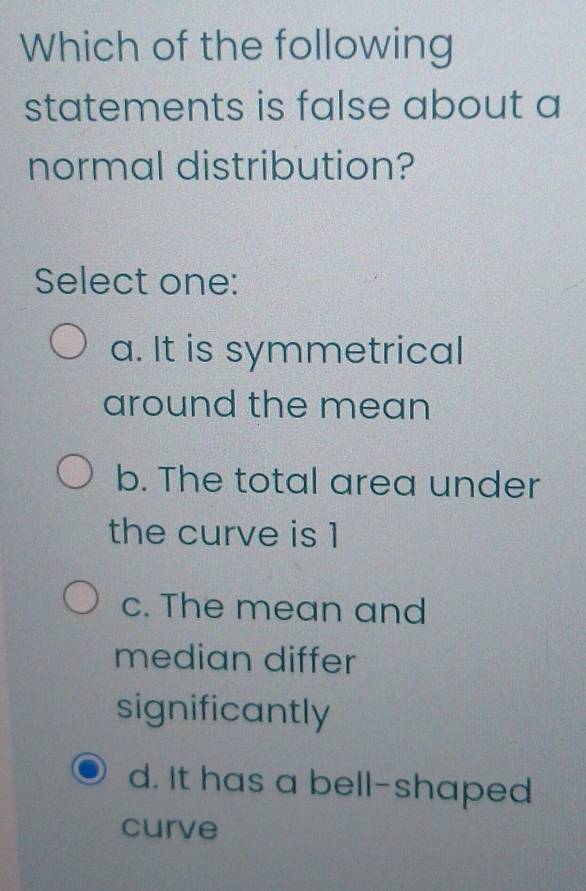 Which of the following
statements is false about a
normal distribution?
Select one:
a. It is symmetrical
around the mean
b. The total area under
the curve is 1
c. The mean and
median differ
significantly
d. It has a bell-shaped
curve