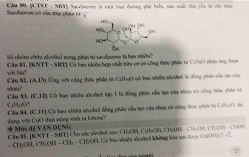 [CTST - SBT] Saccharose là một loại đường phố biển, sản xuất chủ yêu từ cây mia. 
Saccharose có cầu trúc phân từ: 
Số nhóm chức alcohol trong phân tử saccharose là bao nhiều? 
Câu 81. [KNTT - SBT] Có bao nhiêu hợp chất hữu cơ có công thức phân từ C₃H₃O phân ứng được 
với Na? 
Câu 82. (A. 13) Ứng với công thức phân tử C_4H_10O có bao nhiều alcohol là đồng phân cầu tạo của 
nhau? 
Câu 83. (C.12) Có bao nhiêu alcohol bậc I là đồng phân cấu tạo của nhau có công thức phâm từ
C_3H_12O , 
Câu 84 (C. 11) Có bao nhiêu alcohol đồng phân cầu tạo của nhau có công thức phân từ CsHO, tác 
dụng với CuO đun nóng sinh ra ketone? 
Mức độ 110 dụng 
Câu 85. (KNTT-SBT) Cho các alcohol sau: CH₃OH, DI 1OH, CH₂OH −CH₂OH, CH₂OH − CHOH
=CH_2OH, CH_2OH-CH_2=CH_2OH Có bao nhiêu alcohol không hòa tan được Cu(OH):7: 
27