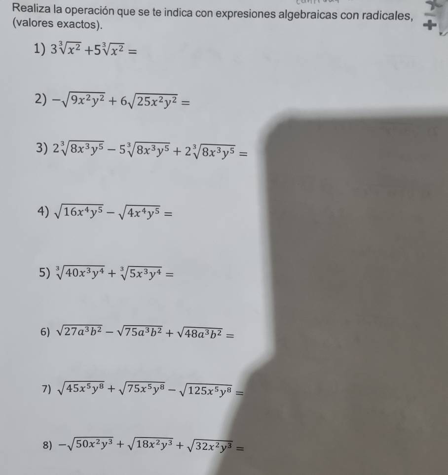 Realiza la operación que se te indica con expresiones algebraicas con radicales, 
(valores exactos). 
1) 3sqrt[3](x^2)+5sqrt[3](x^2)=
2) -sqrt(9x^2y^2)+6sqrt(25x^2y^2)=
3) 2sqrt[3](8x^3y^5)-5sqrt[3](8x^3y^5)+2sqrt[3](8x^3y^5)=
4) sqrt(16x^4y^5)-sqrt(4x^4y^5)=
5) sqrt[3](40x^3y^4)+sqrt[3](5x^3y^4)=
6) sqrt(27a^3b^2)-sqrt(75a^3b^2)+sqrt(48a^3b^2)=
7) sqrt(45x^5y^8)+sqrt(75x^5y^8)-sqrt(125x^5y^8)=
8) -sqrt(50x^2y^3)+sqrt(18x^2y^3)+sqrt(32x^2y^3)=