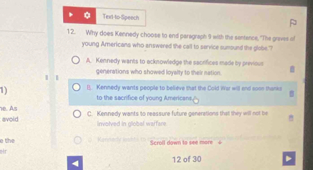 Text-to-Speech
12. Why does Kennedy choose to end paragraph 9 with the sentence, "The graves of
young Americans who answered the call to service surround the globe."
A. Kennedy wants to acknowledge the sacrifices made by previous
generations who showed loyalty to their nation.
|
1)
B. Kennedy wants people to believe that the Cold War will and soon thanks
to the sacrifice of young Americans.
e. As
avoid C. Kennedy wants to reassure future generations that they will not be
involved in global warfare
e the Kermcy lnf Scroll down to see more
eir
4
12 of 30