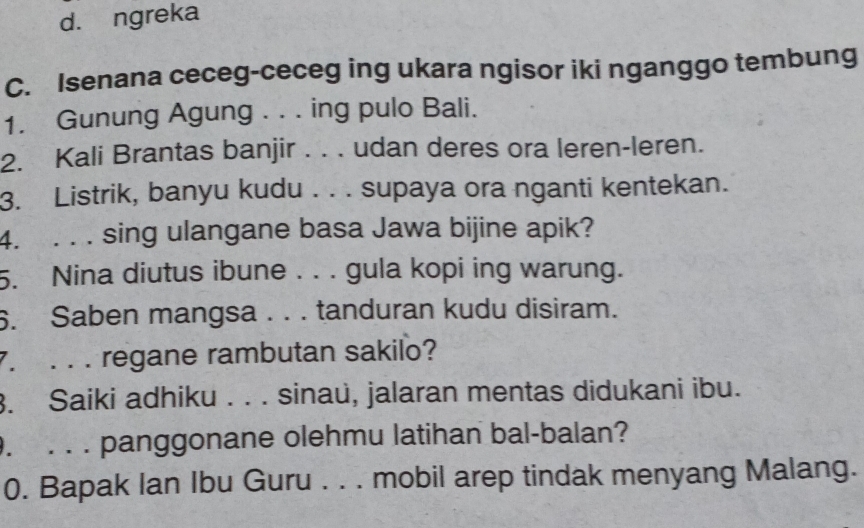 d. ngreka
C. Isenana ceceg-ceceg ing ukara ngisor iki nganggo tembung
1. Gunung Agung . . . ing pulo Bali.
2. Kali Brantas banjir . . . udan deres ora leren-leren.
3. Listrik, banyu kudu . . . supaya ora nganti kentekan.
4. . . . sing ulangane basa Jawa bijine apik?
5. Nina diutus ibune . . . gula kopi ing warung.
6. Saben mangsa . . . tanduran kudu disiram.
7. . . . regane rambutan sakilo?
3. Saiki adhiku . . . sinau, jalaran mentas didukani ibu.
. . . . panggonane olehmu latihan bal-balan?
0. Bapak Ian Ibu Guru . . . mobil arep tindak menyang Malang.