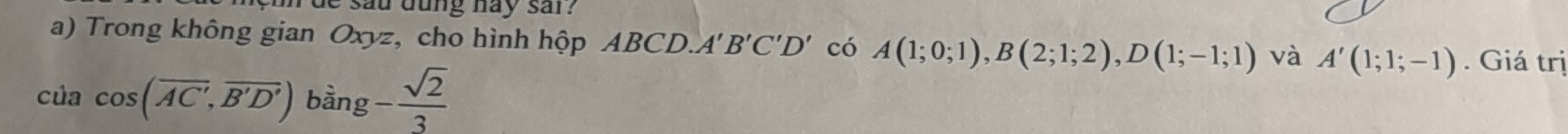 de sau dung hay sar? 
a) Trong không gian Oxyz, cho hình hộp ABCD. A'B'C'D' có A(1;0;1), B(2;1;2), D(1;-1;1) và A'(1;1;-1). Giá trị
cilacos (overline AC',overline B'D') b ăn g - sqrt(2)/3 