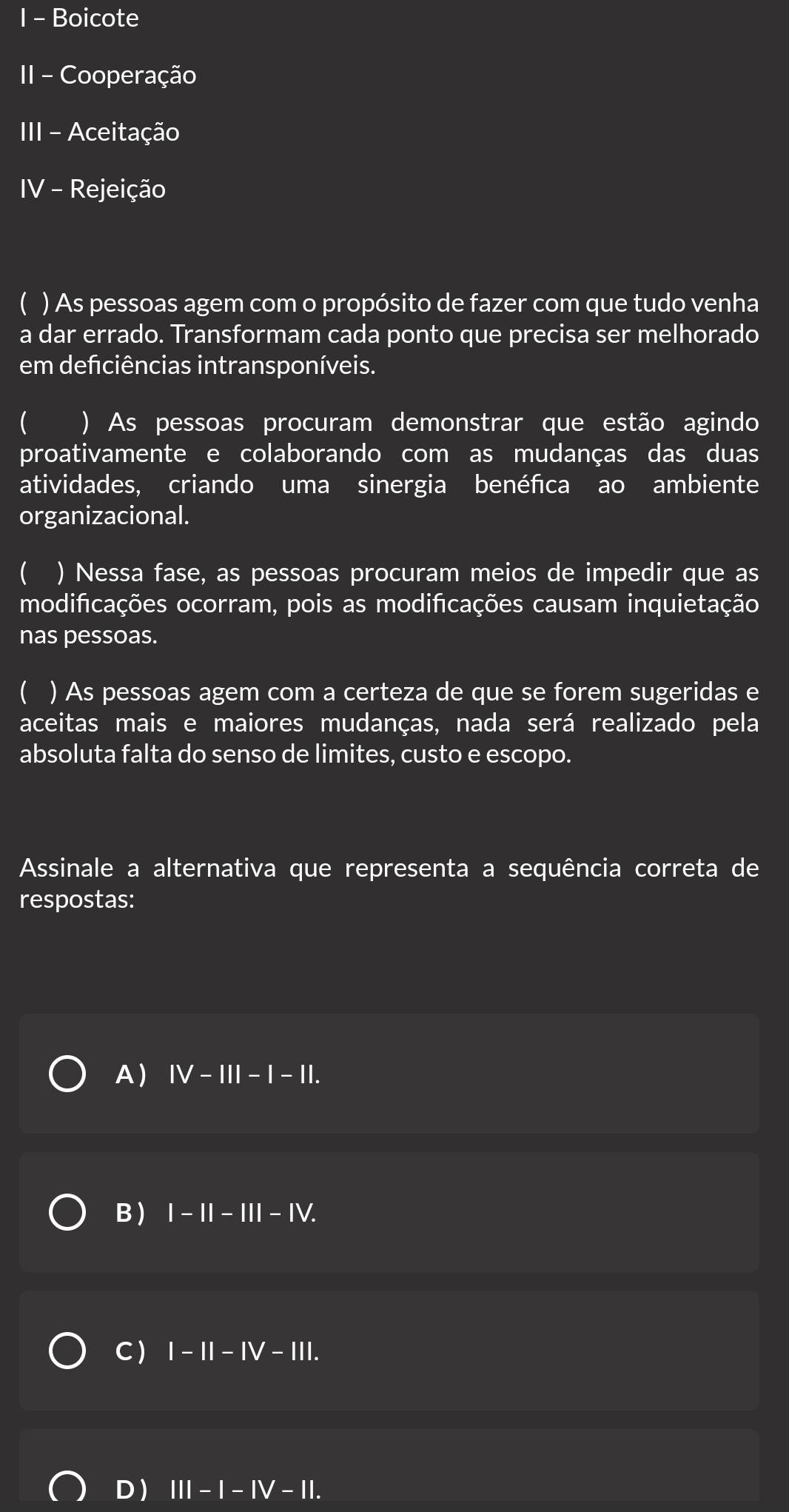 Boicote
II - Cooperação
III - Aceitação
IV - Rejeição
( ) As pessoas agem com o propósito de fazer com que tudo venha
a dar errado. Transformam cada ponto que precisa ser melhorado
em defciências intransponíveis.
( ) As pessoas procuram demonstrar que estão agindo
proativamente e colaborando com as mudanças das duas
atividades, criando uma sinergia benéfca ao ambiente
organizacional.
( ) Nessa fase, as pessoas procuram meios de impedir que as
modificações ocorram, pois as modificações causam inquietação
nas pessoas.
( ) As pessoas agem com a certeza de que se forem sugeridas e
aceitas mais e maiores mudanças, nada será realizado pela
absoluta falta do senso de limites, custo e escopo.
Assinale a alternativa que representa a sequência correta de
respostas:
A Ⅳ-ⅢI -1-1
B ) I-II-III-IV.
C I-II-IV-III.
D) III-I-IV-II