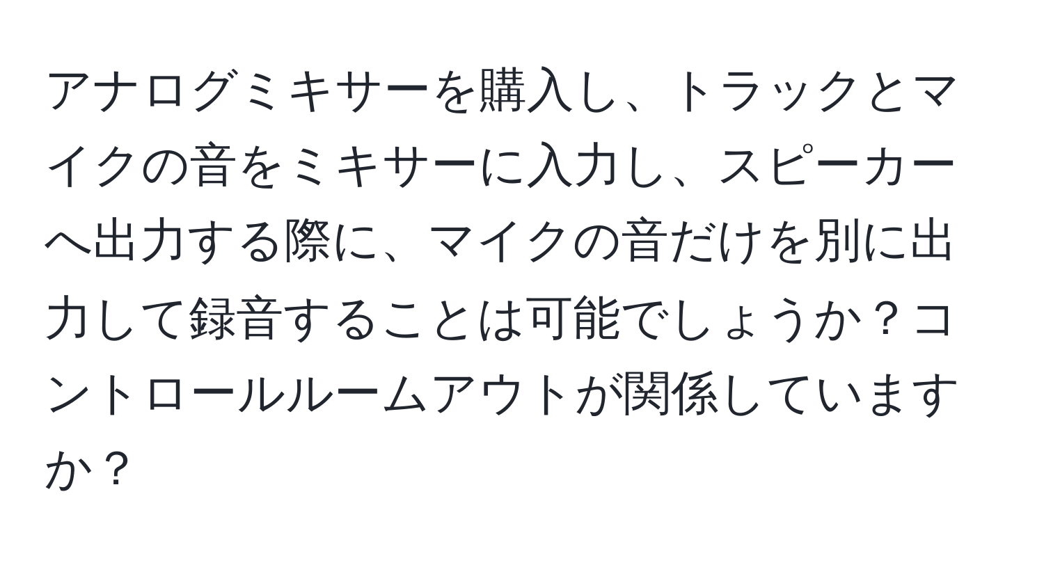 アナログミキサーを購入し、トラックとマイクの音をミキサーに入力し、スピーカーへ出力する際に、マイクの音だけを別に出力して録音することは可能でしょうか？コントロールルームアウトが関係していますか？