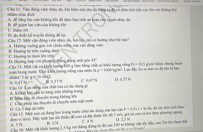 DF Extract lext = Snip and Pin Find and Replace Auto Scroll + Eye Protection Mode + Parallel Translate
Câu 11: Vận động viên nhảy dù, khi bấm nút cho dù bung ra để có diện tích tiếp xúc lớn với không khí
nhằm mục đích
A. để tăng lực cản không khí để đảm bảo tính an toàn cho người nhảy dù,
B. để giảm lực cản của không khí.
C. thẩm mĩ.
D. do thiết kế truyền thống để lại.
Câu 12: Một vận động viên nhảy dù, hỏi lực cản có hướng như thể nào?
A. Hướng vuông góc với chiều nhảy của vận động viên
B. Hướng từ trên xuống dưới
C. Hướng từ dưới lên trên
D. Hướng hợp với phường thẳng đứng một góc 45°
Câu 13: Một vật có khối lượng 600 g làm bằng chất có khối lượng riêng D=10.5g/cm^3 được nhúng hoàn
toàn trong nước. Cho khối lượng riêng của nước là rho =1000kg/m^3. Lực đầy Ác-si-mét có độ lớn là bao
nhiêu? Lầy g=10m/s2. C. 0,67 N D. 0,77 N
A. 0,47 N B. 0,57 N
Câu 14: Lực nâng của chất lưu có tác dụng gì
A. Khinh khí cầu lơ lửng trên không trung
B. Máy bay di chuyển trong không khí
C. Cho phép tàu thuyền di chuyển trên mặt nước
D. Cả 3 đáp án trên
Câu 15: Một con cá đang bơi trong nước chịu tác dụng của lực cản F=0,5v ( v là tốc độ tức thời tính theo
đơn vị m/s). Hãy tính lực tối thiểu để con cá đạt được tốc độ 5 m/s, giả sử con cá bơi theo phương ngang.
A. 5 N. B. 3 N. C. 4 N. D. 2,5 N.
Câu 16: Một vật khối lượng 2,5 kg rơi thẳng đứng từ độ cao 100 m không vận tốc đầu, sau 20s thi chạm đất.
ng  đổi  tác dung lên vật lầy sigma =10m/s^2