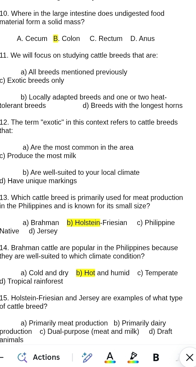 Where in the large intestine does undigested food
material form a solid mass?
A. Cecum B. Colon C. Rectum D. Anus
11. We will focus on studying cattle breeds that are:
a) All breeds mentioned previously
c) Exotic breeds only
b) Locally adapted breeds and one or two heat-
tolerant breeds d) Breeds with the longest horns
12. The term ''exotic'' in this context refers to cattle breeds
that:
a) Are the most common in the area
c) Produce the most milk
b) Are well-suited to your local climate
d) Have unique markings
13. Which cattle breed is primarily used for meat production
in the Philippines and is known for its small size?
a) Brahman b) Holstein-Friesian c) Philippine
Native d) Jersey
14. Brahman cattle are popular in the Philippines because
they are well-suited to which climate condition?
a) Cold and dry b) Hot and humid c) Temperate
d) Tropical rainforest
15. Holstein-Friesian and Jersey are examples of what type
of cattle breed?
a) Primarily meat production b) Primarily dairy
production c) Dual-purpose (meat and milk) d) Draft
animals
Actions A B X