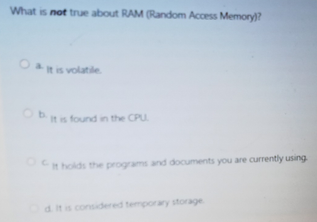 What is not true about RAM (Random Access Memory)?
a. It is volatile.
b. It is found in the CPU.
C. It holds the programs and documents you are currently using.
d. It is considered temporary storage.