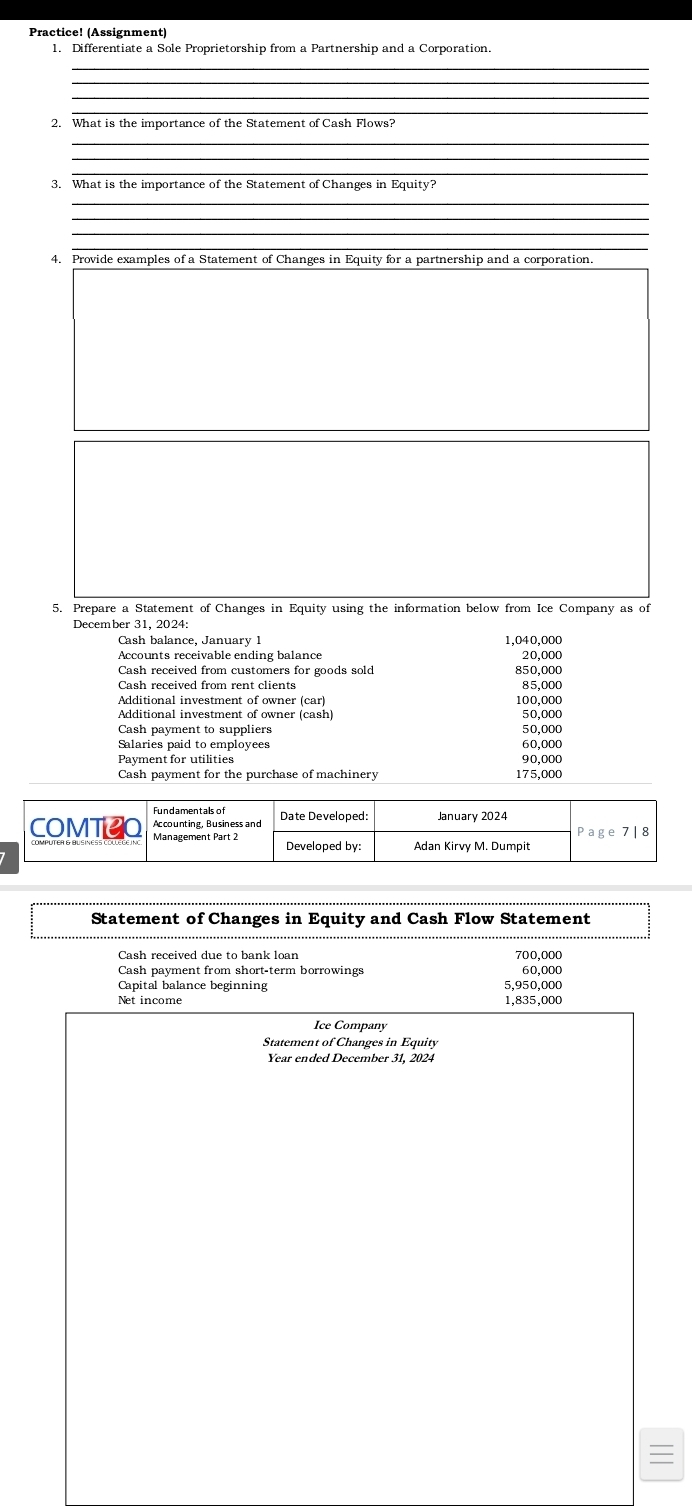 Practice! (Assignment
1. Differentiate a Sole Proprietorship from a Partnership and a Corporation.
_
_
_
2. What is the importance of the Statement of Cash Flows?
_
_
_
_
_
_
4. Provide examples of a Statement of Changes in Equity for a partnership and a corporation.
5. Prepare a Statement of Changes in Equity using the information below from Ice Company as of
December 31, 2024:
Cash balance, January 1 1,040,000 20,000
Accounts receivable ending balance
Cash received from customers for goods sold
Cash received from rent clients °:2:888
Additional investment of owner (car) 100,000
Additional investment of owner (cash) 50,000
Cash payment to suppliers 50,000
Salaries paid to employees 60,000
Payment for utilities 90,000
175.000
Statement of Changes in Equity and Cash Flow Statement
700,000
Cash payment from short-term borrowings 60,000
Capital balance beginning
Net income 5,950,000 1,835,000
Ice Company
Statement of Changes in Equity