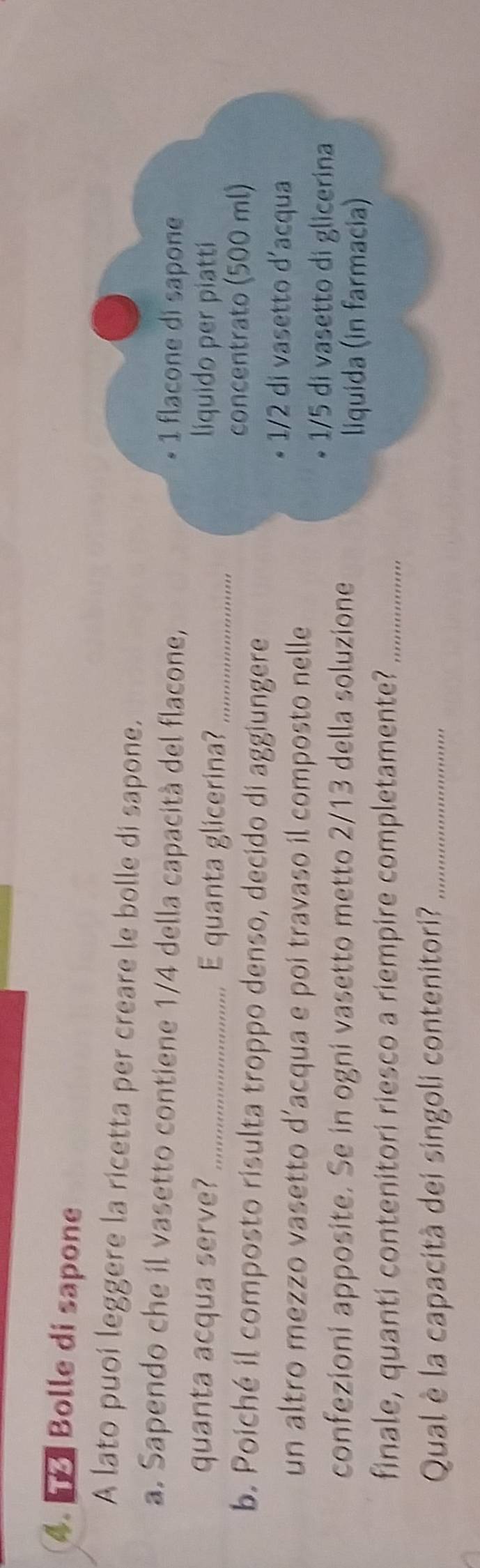 Bolle di sapone
A lato puoi leggere la ricetta per creare le bolle di sapone.
a. Sapendo che il vasetto contiene 1/4 della capacità del flacone,
• 1 flacone di sapone
quanta acqua serve? _E quanta glicerina?_
liquido per piatti
concentrato (500 ml)
b. Poiché il composto risulta troppo denso, decido di aggiungere
un altro mezzo vasetto d’acqua e poi travaso il composto nelle
1/2 di vasetto d'acqua
1/5 di vasetto di glicerina
confezioni apposite. Se in ogni vasetto metto 2/13 della soluzione liquida (in farmacia)
finale, quanti contenitori riesco a riempire completamente?_
Qual è la capacità dei singoli contenitori?_