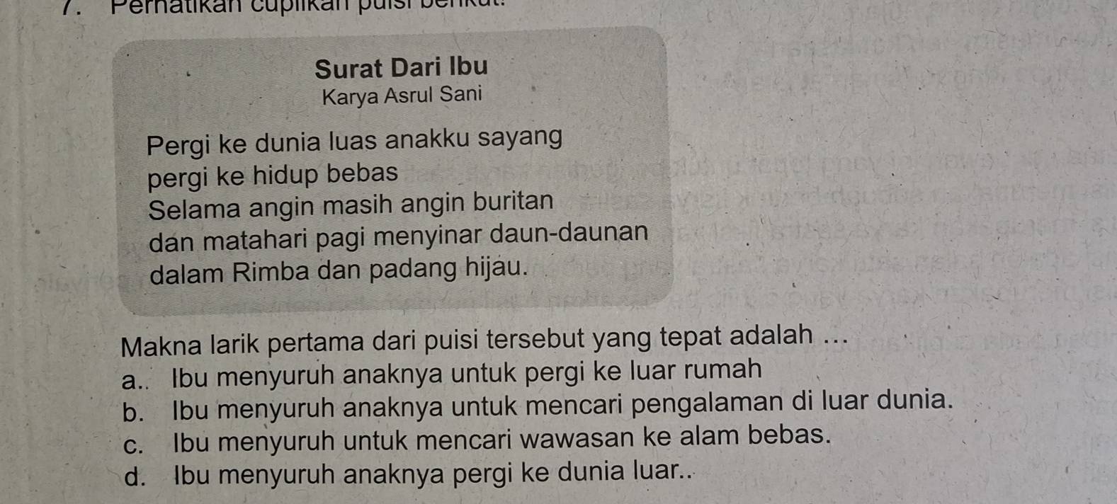 'Pematikan cuplikan pulsh ben
Surat Dari Ibu
Karya Asrul Sani
Pergi ke dunia luas anakku sayang
pergi ke hidup bebas
Selama angin masih angin buritan
dan matahari pagi menyinar daun-daunan
dalam Rimba dan padang hijáu.
Makna larik pertama dari puisi tersebut yang tepat adalah ...
a.. Ibu menyuruh anaknya untuk pergi ke luar rumah
b. Ibu menyuruh anaknya untuk mencari pengalaman di luar dunia.
c. Ibu menyuruh untuk mencari wawasan ke alam bebas.
d. Ibu menyuruh anaknya pergi ke dunia luar..