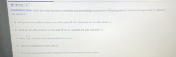 4=18 
CONSTRUC|TION Order the steps for using a compass and straightedge to construct a line perpenoicular to line i through poin! P
not on line in . 
as Using the same radius, draw an arc with center B that intersects the arc with senter. A 
a :Draw on arc with center. A on the side of lise m opposite the side with point ? 
Dravo overleftrightarrow PV , the line that is perpendicular to line in . 
Labol te intersection of the aics ( 
s Place the semnoose at poiet P and draw an sec that intersects line i twce