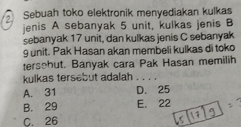 Sebuah toko elektronik menyediakan kulkas
jenis A sebanyak 5 unit, kulkas jenis B
sebanyak 17 unit, dan kulkas jenis C sebanyak
9 unit. Pak Hasan akan membeli kulkas di toko
tersebut. Banyak cara Pak Hasan memilih
kulkas tersebut adalah . . . .
A. 31 D. 25
B. 29 E. 22
C. 26