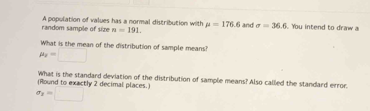 A population of values has a normal distribution with mu =176.6 and sigma =36.6. You intend to draw a 
random sample of size n=191. 
What is the mean of the distribution of sample means?
mu _overline x=□
What is the standard deviation of the distribution of sample means? Also called the standard error. 
(Round to exactly 2 decimal places.)
sigma _overline x=□