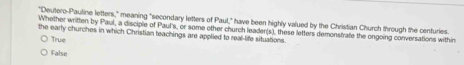 “Deutero-Pauline letters,” meaning “secondary letters of Paul,” have been highly valued by the Christian Church through the centuries.
Whether written by Paul, a disciple of Paul's, or some other church leader(s), these letters demonstrate the ongoing conversations within
the early churches in which Christian teachings are applied to real-life situations.
True
False