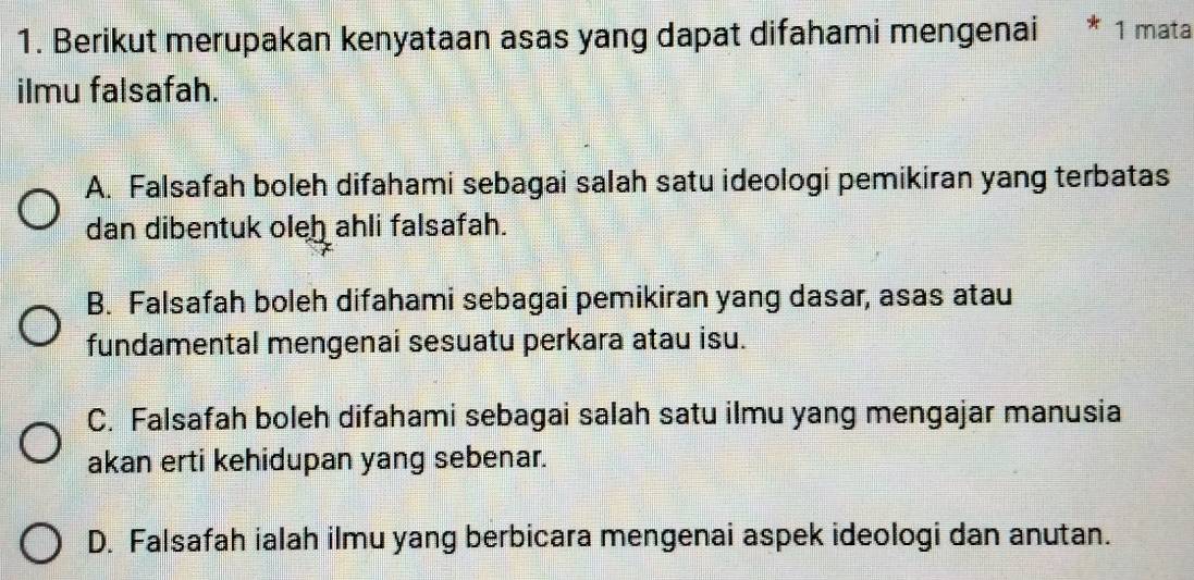 Berikut merupakan kenyataan asas yang dapat difahami mengenai 1 mata
ilmu falsafah.
A. Falsafah boleh difahami sebagai salah satu ideologi pemikiran yang terbatas
dan dibentuk oleh ahli falsafah.
B. Falsafah boleh difahami sebagai pemikiran yang dasar, asas atau
fundamental mengenai sesuatu perkara atau isu.
C. Falsafah boleh difahami sebagai salah satu ilmu yang mengajar manusia
akan erti kehidupan yang sebenar.
D. Falsafah ialah ilmu yang berbicara mengenai aspek ideologi dan anutan.