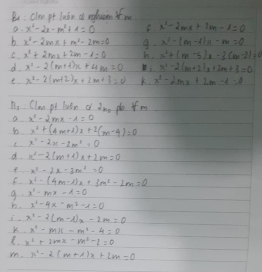 Bu: Clrn pt luán do rgluein f m 
O. x^2-2x-m^2+1=0 x^2-2mx+2m-1=0
b. x^2-2mx+m^2-2m=0 x^2-(m-1)x-m=0
9. 
C. x^2+2mx+2m-1=0 b. x^2+(m-5)x-3(m-2)=0
d. x^2-2(m+1)x+4m=0 i x^2-2(m+2)x+2m+3=0
e. x^2-2(m+2)x+2m+3=0 K. x^2-2mx+2m-1=0
B_3 : Clmm pt luán a dno po 4m
x^2-2mx-1=0
b. x^2+(4m+4)x+2(m-4)=0
C. x^2-2x-2m^2=0
d. x^2-2(m+1)x+2m=0
x^2-2x-3m^2=0
f x^2-(4m-1)x+3m^2-2m=0
9. x^1-mx-1=0
h. x^2-4x-m^2-1=0
i. x^2-2(m-1)x-2m=0
K, x^2-mx-m^2-4=0
8. x^2+2mx-m^2-2=0
m. x^2-2(m+1)x+2m=0