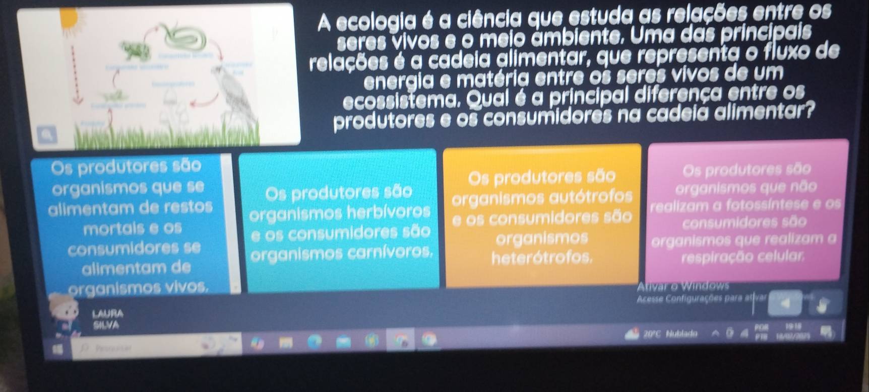 A ecologia é a ciência que estuda as relações entre os
seres vivos e o meio ámbiente. Uma das principais
relações é a cadeia alimentar, que representa o fluxo de
energia e matéria entre os seres vivos de um
ecossistema. Qual é a principal diferença entre os
produtores e os consumidores na cadeia alimentar?
Os produtores são
organismos que se Os produtores são Os produtores são
alimentam de restos Os produtores são organismos autótrofos organismos que não
organismos herbívoros
mortals e os e os consumidores são realizam a fotossíntese e os
e os consumidores são consumidores são
consumidores se organismos
organismos que realizam a
organismos carnívoros.
alimentam de heterótrofos. respiração celular
organismos vivos. a o W indow 
Acesse Configurações para l
LAURA
SNVA
20°C Nublado
Pesruncal