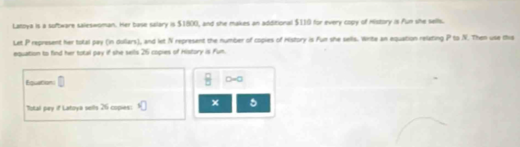 Latoya is a software saleswoman. Her base salary is $1800, and she makes an additional $110 for every copy of History is Fun she sells. 
Let P represent her total pay (in dullars), and let N represent the number of copies of History is Fun she sells. Write an equation relating P to N. Then use this 
equation to find her total pay if she sells 26 copies of History is Fun. 
Equations
 □ /□   D=0
Total pay if Latoya sells 26 copies:
x