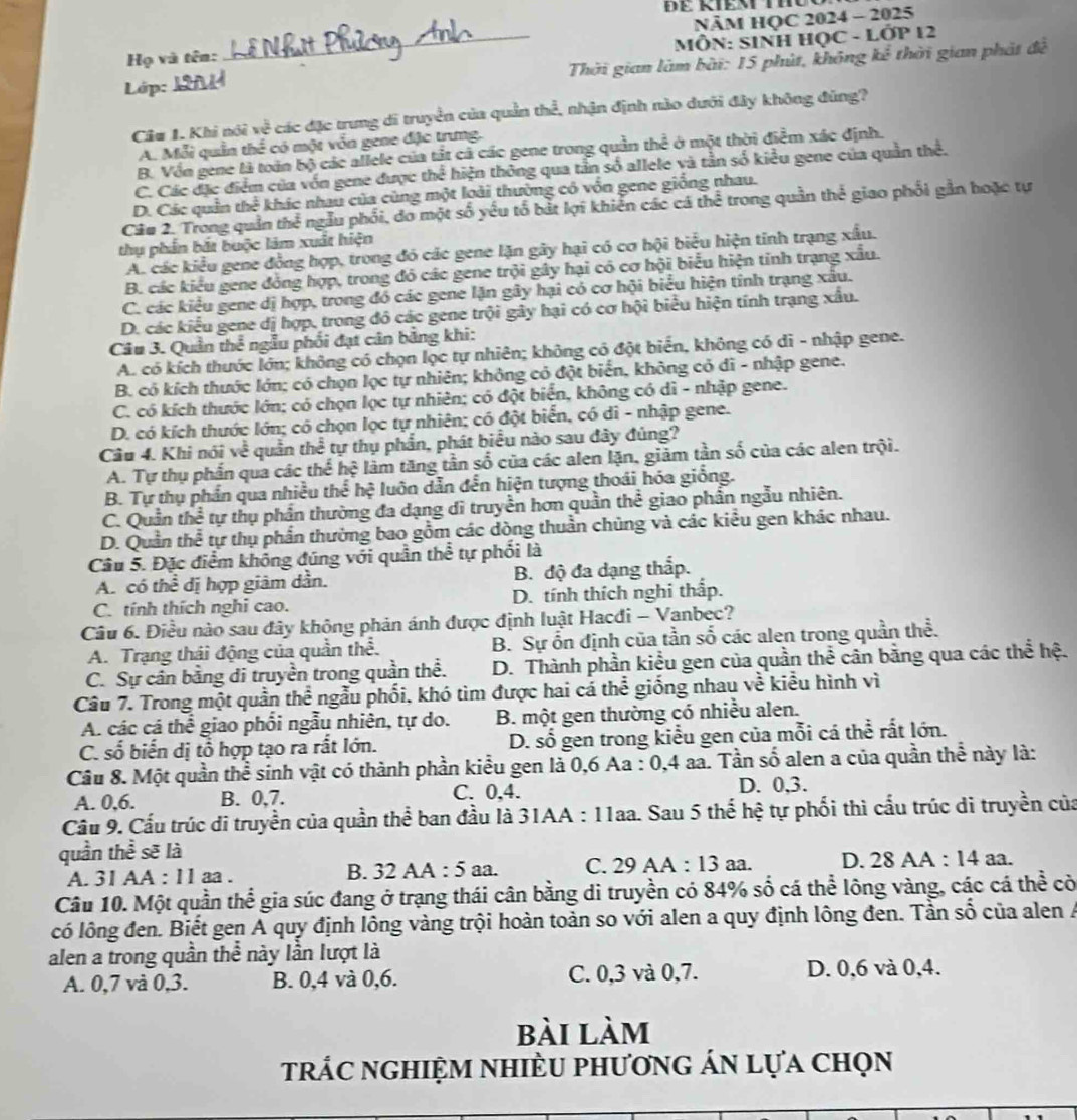 Họ và tên:_ NÄM HQC 2024 - 2025
MÔN: SINH HỌC - LỚP 12
Lớp: _ Thời gian làm bài: 15 phút, không kể thời gian phát đề
Câu 1. Khi nói về các đặc trung di truyền của quần thể, nhận định nào dưới đây không đùng?
A. Mỗi quần thể có một vốn gene đặc trưng.
B. Vồn gene là toán bộ các allele của tất cả các gene trong quần thể ở một thời điểm xác định.
C. Các đặc điểm của vốn gene được thể hiện thông qua tần số allele và tần số kiều gene của quần thể.
D. Các quản thể khác nhau của cùng một loài thường có vốn gene giống nhau.
Câu 2. Trong quản thể ngẫu phối, do một số yếu tổ bắt lợi khiển các cá thể trong quần thể giao phối gần hoặc tự
thụ phần bắt buộc làm xuất hiện
A. các kiểu gene đồng hợp, trong đó các gene lặn gây hại có cơ hội biểu hiện tính trạng xấu.
B. các kiểu gene đồng hợp, trong đó các gene trội gây hại có cơ hội biểu hiện tỉnh trạng xấu.
C. các kiểu gene dị hợp, trong đó các gene lặn gây hại có cơ hội biểu hiện tính trạng xấu.
D. các kiểu gene dị hợp, trong đô các gene trội gây hại có cơ hội biểu hiện tính trạng xấu.
Câu 3. Quần thể ngẫu phối đạt cân bảng khi:
A. có kích thước lớn; không có chọn lọc tự nhiên; không có đột biển, không có di - nhập gene.
B. có kích thước lớn; có chọn lọc tự nhiên; không có đột biển, không cỏ dĩ - nhập gene.
C. có kích thước lớn; có chọn lọc tự nhiên; có đột biển, không có dì - nhập gene.
D. có kích thước lớn; có chọn lọc tự nhiên; có đột biển, có di - nhập gene.
Câu 4. Khi nói về quần thể tự thụ phần, phát biểu nào sau đây đúng?
A. Tự thụ phần qua các thể hệ làm tăng tần số của các alen lặn, giảm tần số của các alen trội.
B. Tự thụ phần qua nhiều thể hệ luôn dẫn đễn hiện tượng thoái hóa giống.
C. Quần thể tự thụ phần thường đa dạng di truyền hơn quần thể giao phần ngẫu nhiên.
D. Quần thể tự thụ phần thường bao gồm các dòng thuần chủng và các kiểu gen khác nhau.
Câu 5. Đặc điểm không đúng với quần thể tự phối là
A. có thể dị hợp giảm dẫn. B. độ đa dạng thắp.
C. tính thích nghi cao. D. tính thích nghi thấp.
Câu 6. Điều nào sau đây không phản ánh được định luật Hacđi - Vanbec?
A. Trạng thái động của quần thể. B. Sự ổn định của tần số các alen trong quần thể.
C. Sự cân bằng di truyền trong quần thể. D. Thành phần kiểu gen của quần thể cân bằng qua các thể hệ.
Câu 7. Trong một quần thể ngẫu phối, khó tìm được hai cá thể giống nhau về kiểu hình vì
A. các cá thể giao phối ngẫu nhiên, tự do. B. một gen thường có nhiều alen.
C. số biển dị tổ hợp tạo ra rất lớn. D. số gen trong kiểu gen của mỗi cá thể rất lớn.
Câu 8. Một quần thể sinh vật có thành phần kiểu gen là 0,6 Aa : 0,4 aa. Tần số alen a của quần thể này là:
A. 0,6. B. 0,7. C. 0,4.
D. 0,3.
Cầu 9. Cấu trúc di truyền của quần thể ban đầu là 31AA : 11aa. Sau 5 thể hệ tự phối thì cấu trúc di truyền của
quần thể sẽ là
A. 31 AA : 11 aa . B. 32 AA : 5 aa. C. 29 AA : 13 aa. D. 28 AA : 14 aa.
Câu 10. Một quần thể gia súc đang ở trạng thái cân bằng di truyền có 84% số cá thể lông vàng, các cá thể cò
có lông đen. Biết gen A quy định lông vàng trội hoàn toàn so với alen a quy định lông đen. Tần số của alen A
alen a trong quần thể này lần lượt là
A. 0,7 và 0,3. B. 0,4 và 0,6. C. 0,3 và 0,7. D. 0,6 và 0,4.
bài làm
trác nghiệm nhiÈu phương án lựa chọn