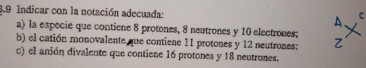 3.9 Indicar con la notación adecuada: 
a) la especie que contiene 8 protones, 8 neutrones y 10 electrones; 
b) el catión monovalente que contiene 11 protones y 12 neutrones; 
c) el anión divalente que contiene 16 protones y 18 neutrones.