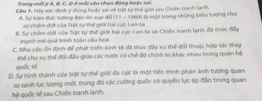 Trong mỗi ý A, B, C, D ở mỗi câu chọn đúng hoặc sai.
Câu 1. Hãy xác định ý đúng hoặc sai về trật tự thế giới sau Chiến tranh lạnh.
A. Sự kiện Bức tường Béc-lin sụp đổ (11 - 1989) là một trong những biểu tượng cho
sự chấm dứt của Trật tự thế giới hai cực I-an-ta.
B. Sự chấm dứt của Trật tự thế giới hai cực I-an-ta và Chiến tranh lạnh đã thúc đẩy
mạnh mẽ quá trình toàn cầu hoá.
C. Nhu cầu ổn định để phát triển kinh tế đã thúc đấy xu thế đối thoại, hợp tác thay
thế cho xu thế đối đầu giữa các nước có chế độ chính trị khác nhau trong quan hệ
quốc tế.
D. Sự hình thành của trật tự thế giới đa cực là một tiến trình phản ánh tương quan
so sánh lực lượng mới, trong đó các cường quốc có quyền lực áp đảo trong quan
hệ quốc tế sau Chiến tranh lạnh.