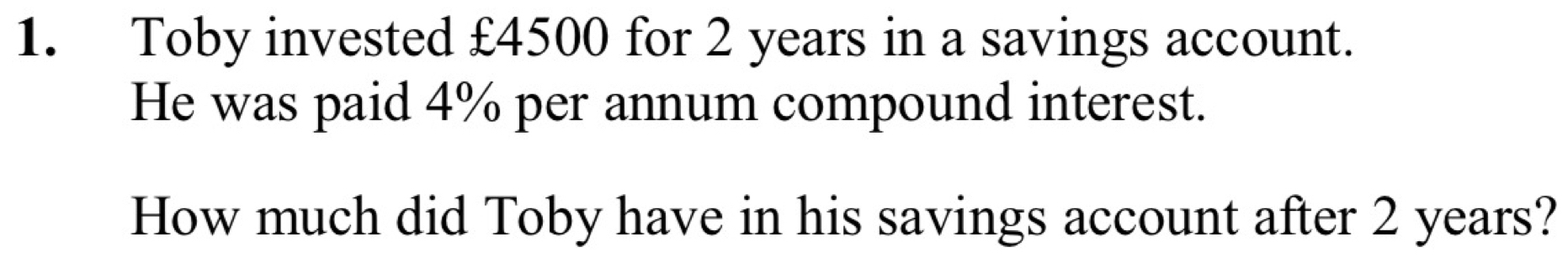 Toby invested £4500 for 2 years in a savings account. 
He was paid 4% per annum compound interest. 
How much did Toby have in his savings account after 2 years?