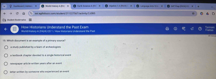 Dashboard | Astravo World History A (FA2 Earth Science A Algebra 1 A (FA24 Language Arts SAT Prep (FA24) C
ssi.agilixbuzz.com/student/211227567/activity/2J0B5
Student Bookmarks
How Historians Understand the Past Exam Taimani
World History A (FA24) CO 1 / How Historians Understand the Past Freitas
All chang
19. Which document is an example of a primary source?
a study published by a team of archeologists
a textbook chapter devoted to a single historical event
newspaper article written years after an event
letter written by someone who experienced an event