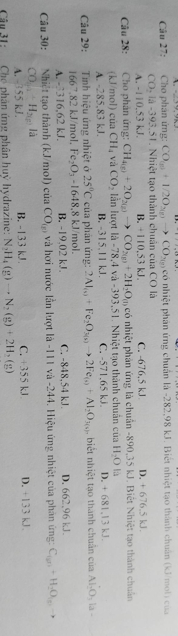 Cho phản ứng: CO_(g)+1/2O_2(g)to CO_2(g) có nhiệt phản ứng chuẩn là -282,98 kJ. Biết nhiệt tạo thành chuân (kJ/mol) của
CO_2 là -393.51. Nhiệt tạo thành chuần của CO là
A. -110,53 kJ. B. +110,53 kJ. C. -676,5 kJ. D. + 676.5 kJ.
Câu 28: * Cho phản ứng: CH_4(g)+2O_2(g)to CO_2(g)+2H_2O_(l) có nhiệt phản ứng là chuẩn -890,35 kJ. Biết Nhiệt tạo thành chuân
(kJ/mol) của CH_4 và CO_2 lần lượt là -78,4 và -393,51. Nhiệt tạo thành chuẩn của H_2O là
A. -285,83 kJ. B. -315,11 kJ. C. -571,65 kJ.
D. + 681,13 kJ.
Câu 29: Tnh hiệu ứng nhiệt ở 25°C của phản ứng: 2Al_(s)+Fe_2O_3(s)to 2Fe_(s)+Al_2O_3(s) , biết nhiệt tạo thành chuẩn của Al_2O_3 la 
1667,82 kJ/mol, F e_2O_3-1648 ,8 kJ/mol.
A. -3316,62 kJ. B. -19,02 kJ. C. -848,54 kJ. D. 662,96 kJ.
Câu 30: Nhiệt tạo thành (kJ/mol) của CO_(g) và hơi nước lần lượt là -111 và -244. Hiệu ứng nhiệt của phân ứng: C_(gr)+H_2O_(g)
CO_(g)+H_2(g) là
A. 355 kJ. B. -133 kJ . C. +355 kJ.
D. +133 kJ.
Câu 31: Cho phản ứng phân huỷ hydrazine: N_2H_4(g)to N_2(g)+2H_2(g)