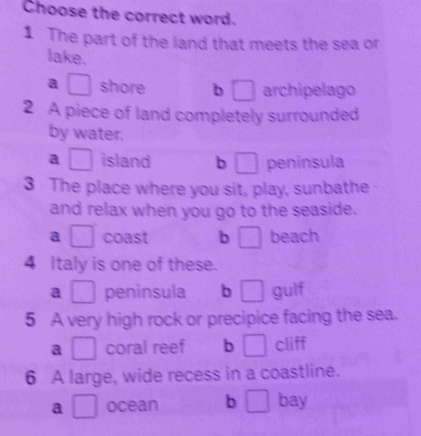 Choose the correct word.
1 The part of the land that meets the sea or
lake.
a □ shore
b □ archipelago
2 A piece of land completely surrounded
by water.
a □ island b □ peninsula
3 The place where you sit, play, sunbathe
and relax when you go to the seaside.
a □ coast b □ beach
4 Italy is one of these.
a □ peninsula b □ gulf
5 A very high rock or precipice facing the sea.
a □ coral reef b | C cliff
6 A large, wide recess in a coastline.
b₹
a □ ocean _  bay