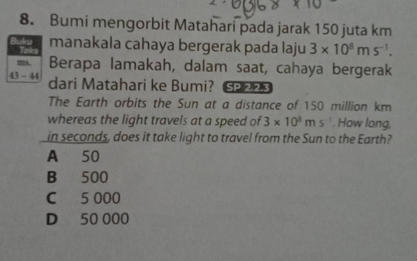 Bumi mengorbit Matahari pada jarak 150 juta km
Buku manakala cahaya bergerak pada laju 3* 10^8ms^(-1). 
Toks
ms. Berapa lamakah, dalam saat, cahaya bergerak
43 - 44 dari Matahari ke Bumi? 223
The Earth orbits the Sun at a distance of 150 million km
whereas the light travels at a speed of 3* 10^8ms^(-1). How long
in seconds, does it take light to travel from the Sun to the Earth?
A 50
B 500
C 5 000
D 50 000