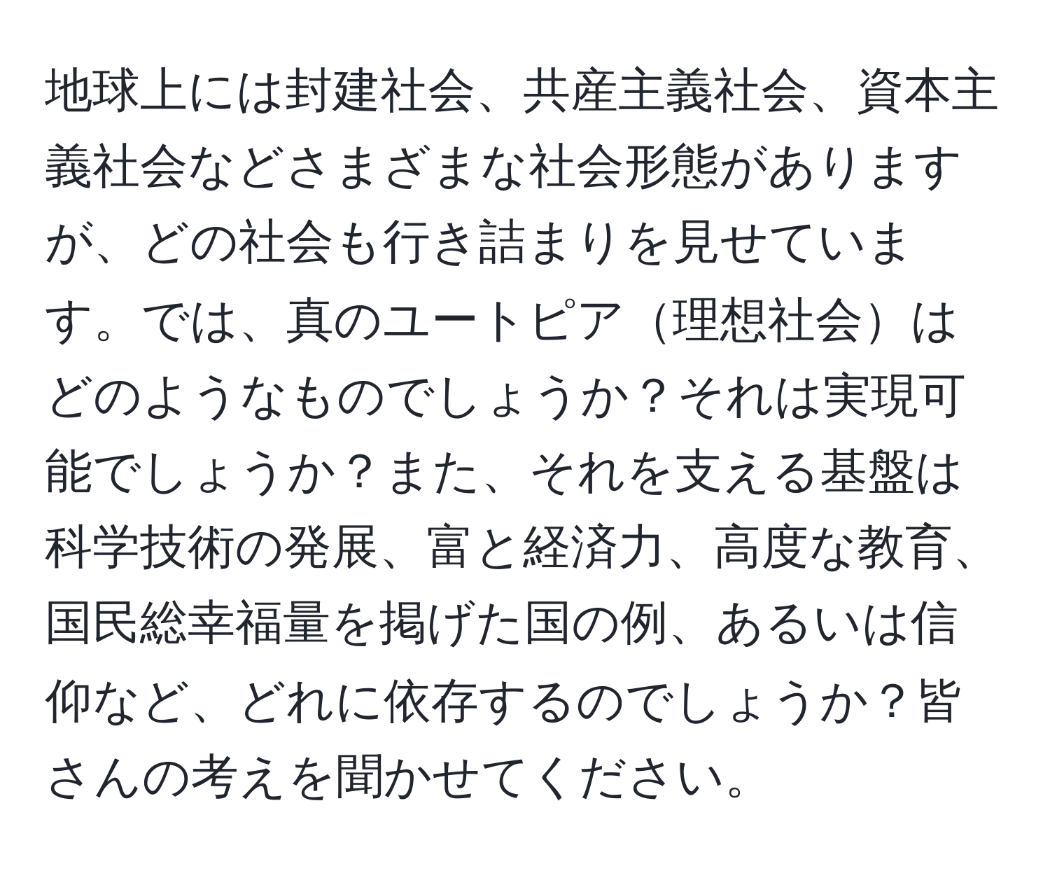 地球上には封建社会、共産主義社会、資本主義社会などさまざまな社会形態がありますが、どの社会も行き詰まりを見せています。では、真のユートピア理想社会はどのようなものでしょうか？それは実現可能でしょうか？また、それを支える基盤は科学技術の発展、富と経済力、高度な教育、国民総幸福量を掲げた国の例、あるいは信仰など、どれに依存するのでしょうか？皆さんの考えを聞かせてください。