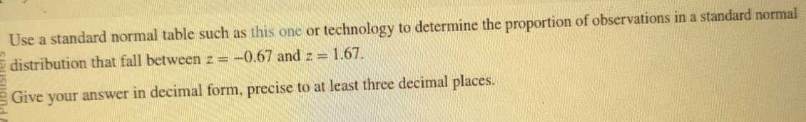 Use a standard normal table such as this one or technology to determine the proportion of observations in a standard normal 
distribution that fall between z=-0.67 and z=1.67. 
Give your answer in decimal form, precise to at least three decimal places.