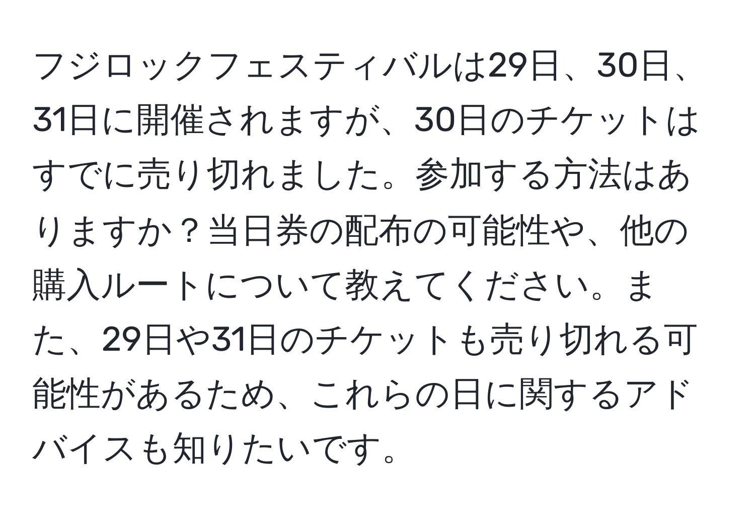 フジロックフェスティバルは29日、30日、31日に開催されますが、30日のチケットはすでに売り切れました。参加する方法はありますか？当日券の配布の可能性や、他の購入ルートについて教えてください。また、29日や31日のチケットも売り切れる可能性があるため、これらの日に関するアドバイスも知りたいです。