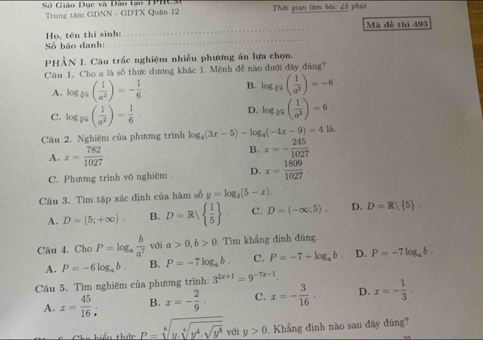 Sở Giáo Dục và Đào tạo TPHCM
Trung tâm GDNN - GDTX Quận 12 Thời gian làm bài: 45 phút
Mã đề thi 493
Họ, tên thí sinh:
_
Số báo danh:
_
PHÀN I. Câu trắc nghiệm nhiều phương án lựa chọn.
Câu 1. Cho a là số thực dương khác 1. Mệnh đề nào dưới đây đúng?
A. log _sqrt[3](a)( 1/a^2 )=- 1/6 ·
B. log _sqrt[3](a)( 1/a^2 )=-6.
C. log _sqrt[3](a)( 1/a^2 )= 1/6 ·
D. log _sqrt[3](a)( 1/a^2 )=6.
Câu 2. Nghiệm của phương trình log _4(3x-5)-log _4(-4x-9)=4la
A. x= 782/1027 .
B. x=- 245/1027 .
D.
C. Phương trình võ nghiệm . x= 1809/1027 .
Câu 3. Tìm tập xác định của hàm số y=log _3(5-x).
A. D=(5;+∈fty ). B. D=R  1/5  . C. D=(-∈fty ;5). D. D=R/ 5 .
Câu 4. Cho P=log _a b/a^7  với a>0,b>0. Tìm khẳng định đúng.
A. P=-6log _ab. B. P=-7log _ab. C. P=-7+log _ab. D. P=-7log _ab.
Câu 5. Tìm nghiệm của phương trình: 3^(2x+1)=9^(-7x-1).
A. x= 45/16 : B. x=- 2/9 · C. x=- 3/16 . D. x=- 1/3 .
The  b iể u thức P=sqrt[6](y.sqrt [4]y^4.sqrt y^8) với y>0.  Khẳng định nào sau dây đúng?