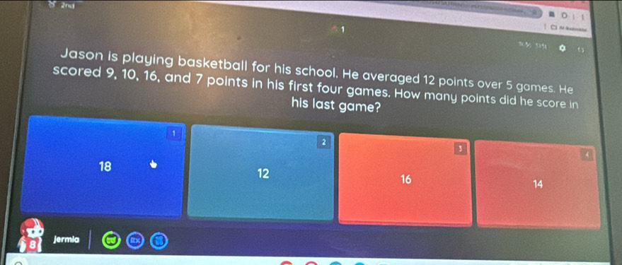 2nd
4
Jason is playing basketball for his school. He averaged 12 points over 5 games. He
scored 9, 10, 16, and 7 points in his first four games. How many points did he score in
his last game?
1
2
3
4
18
12
16
14
jermia