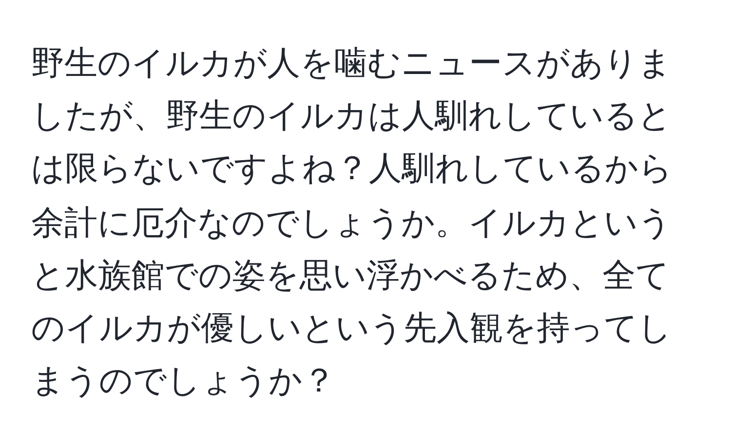 野生のイルカが人を噛むニュースがありましたが、野生のイルカは人馴れしているとは限らないですよね？人馴れしているから余計に厄介なのでしょうか。イルカというと水族館での姿を思い浮かべるため、全てのイルカが優しいという先入観を持ってしまうのでしょうか？