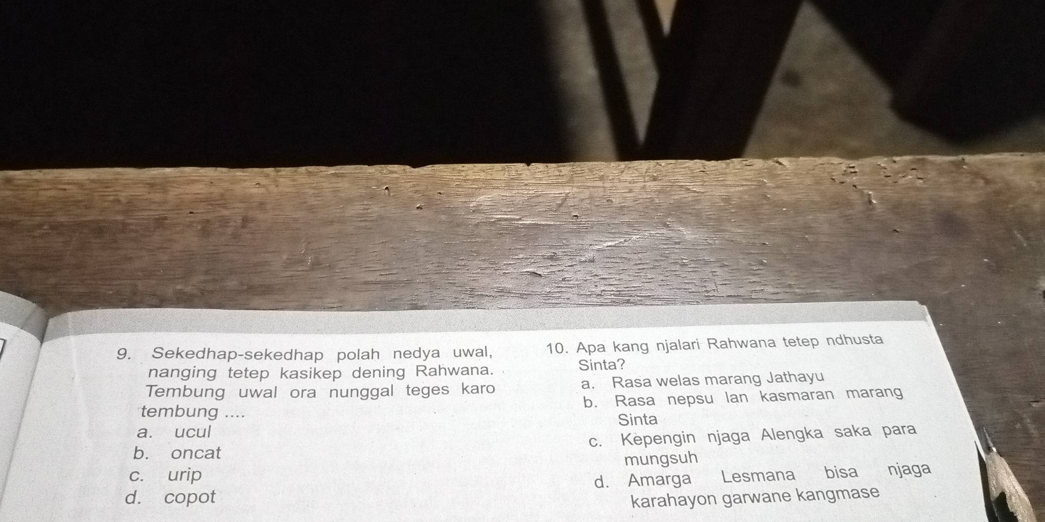 Sekedhap-sekedhap polah nedya uwal, 10. Apa kang njalari Rahwana tetep ndhusta
nanging tetep kasikep dening Rahwana. Sinta?
Tembung uwal ora nunggal teges karo a. Rasa welas marang Jathayu
b. Rasa nepsu lan kasmaran marang
tembung ....
Sinta
a. ucul
b. oncat c. Kepengin njaga Alengka saka para
mungsuh
c. urip
d. copot d. Amarga Lesmana bisa njaga
karahayon garwane kangmase