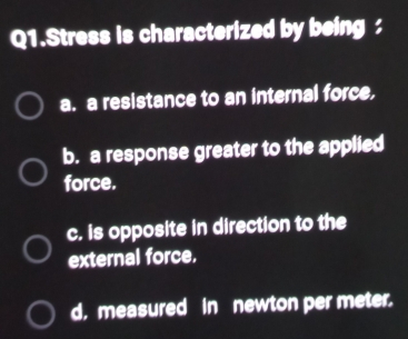 Q1.Stress is characterized by being :
a. a resistance to an internal force,
b. a response greater to the applied
force.
c. is opposite in direction to the
external force.
d. measured in newton per meter.