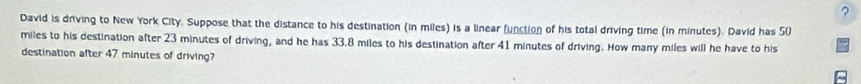 ? 
David is driving to New York City. Suppose that the distance to his destination (in miles) is a linear function of his total driving time (in minutes). David has 50
miles to his destination after 23 minutes of driving, and he has 33.8 miles to his destination after 41 minutes of driving. How many miles will he have to his 
destination after 47 minutes of driving?