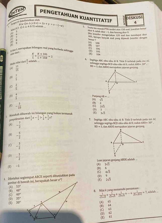 C ã d=
INTEN PENGETAHUAN KUANTITATIF 4
DISKUSI
Fingsi & didefinisíkan oleh
B(w0xΔy
Nilaš (1odot 2△ 4Omega 3) f(z)=2z+y+x-(-w) ) adalah ...
5. Suatu tes masuk PTN terdiri atas 150 soal. Jawaban benar
(C) 7 (8) 6 (A) 5
skor 4, salah skor -1, dan kosong skor (.
Jika Jennifer mengerjakan 120 soal dan mendapat skor
405, berapa banyak soal yang dijawab Jennifer dengan
5) 9 D 8
benar ?
(A) 108
(B) 107
(C) 106
Kdan L merupakan bilangan real yang berbeda sehingga (E) 104 (D) 105
nilai dari :
 K/L + (K+10L)/L+10K =2
6. Segitiga ABC siku-siku di B. Titik D terletak pada sisi AC
Maka nilai darí  K/L  adalah ...
sehingga segitiga BCD siku-siku di D, sudut ABD=30°.
(A)  11/15  BD=3 , dan ABDE merupakan jajaran genjang
(B)  7/5 
(C)  2/5 
(D)  4/5 
Panjang AB= _
(A) sqrt(3)
(E) - 3/10  (C) (B) 2
2sqrt(3)
(D)  3
Manakah dibawah ini bilangan yang bukan termasuk (E) 3sqrt(3)
penyelesaian dari  1/2 x- 1/3 > 7/9 + 5/2 x?
7. Segitiga ABC siku-siku di B. Titik D terletak pada sisi AC
(A) - 7/2  sehingga segitiga BCD siku-siku di D, sudut ABD=30°,
BD=3 , dan ABDE merupakan jajaran genjang.
(B) - 5/2 
(C) - 3/2 
(D) - 1/2 
Luas jajaran genjang ABDE adalah ...
(E) -1 (B) (A) 3sqrt(3)
6
(C) 4sqrt(3)
4. Diketahui segiempat ABCE seperti ditunjukkan pada (D) 9
(E) 2sqrt(3)
(A) 53°
(B) 48°
(C) 40° 8. Nilai k yang memenuhi persamaan :
 1/sqrt(1)+sqrt(2) + 1/sqrt(2)+sqrt(3) + 1/sqrt(3)+sqrt(4) +·s + 1/sqrt(k)+sqrt(k+1) =7
(D) 35° , adalah ...
(E) 30°
(A) 65
(B) 64
(C) 63
(D) 62
(E) 61