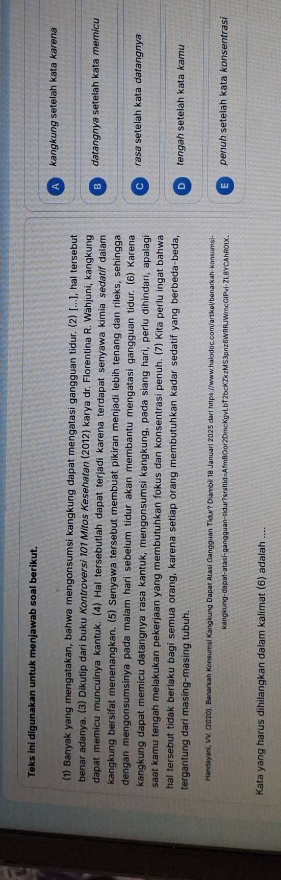 Teks ini digunakan untuk menjawab soal berikut.
kangkung setelah kata karena
(1) Banyak yang mengatakan, bahwa mengonsumsi kangkung dapat mengatasi gangguan tidur. (2) [...], hal tersebut
benar adanya. (3) Dikutip dari buku Kontroversi 101 Mitos Kesehatan (2012) karya dr. Florentina R. Wahjuni, kangkung
dapat memicu munculnya kantuk. (4) Hal tersebutlah dapat terjadi karena terdapat senyawa kimia sedatif dalam datangnya setelah kata memicu
kangkung bersifat menenangkan. (5) Senyawa tersebut membuat pikiran menjadi lebih tenang dan rileks, sehingga
dengan mengonsumsinya pada malam hari sebelum tidur akan membantu mengatasi gangguan tidur. (6) Karena
rasa setelah kata datangnya
kangkung dapat memicu datangnya rasa kantuk, mengonsumsi kangkung, pada siang hari, perlu dihindari, apalagi
saat kamu tengah melakukan pekerjaan yang membutuhkan fokus dan konsentrasi penuh. (7) Kita perlu ingat bahwa
hal tersebut tidak berlaku bagi semua orang, karena setiap orang membutuhkan kadar sedatif yang berbeda-beda,
tergantung dari masing-masing tubuh.
D tengah setelah kata kamu
Handayani, VV. (2020). Benarkah Konsumsi Kangkung Dapat Atasi Gangguan Tidur? Diambil 18 Januari 2025 dari https://www.halodoc.com/artikel/benarkah-konsumsi-
kangkung-dapat-atasi-gangguan-tidur?srsItid=AfmBOor2DmcKgvLbT2bcKZkzMS3pnz6WRRJWrncGlPvi-ZL8YCAhR0tX. E penuh setelah kata konsentrasi
Kata yang harus dihilangkan dalam kalimat (6) adalah .._
