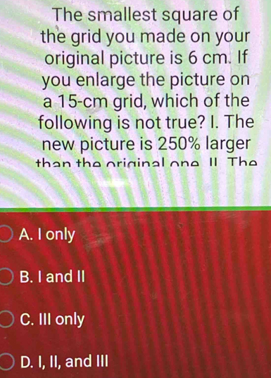 The smallest square of
the grid you made on your
original picture is 6 cm. If
you enlarge the picture on
a 15-cm grid, which of the
following is not true? I. The
new picture is 250% larger
than the original one II The
A. I only
B. I and II
C. III only
D. I, II, and III