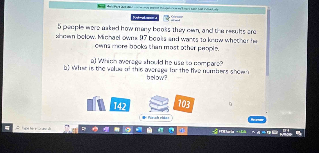 New! Multi Part Question - when you answer this question we'll mark each part individually 
Calculator 
Bookwork code: 1A allowed
5 people were asked how many books they own, and the results are 
shown below. Michael owns 97 books and wants to know whether he 
owns more books than most other people. 
a) Which average should he use to compare? 
b) What is the value of this average for the five numbers shown 
below? 
142 103 
■ Watch video Answer 
Type here to search 
FTSE banks +1.63% 
24/09/2024