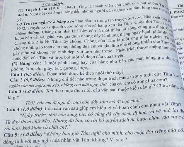 Chú thích:
(1) Thạch Lam (1910 - 1942). Ông là thành viên chủ chốt của bút nhóm Tự I Tài
Ngàn. Ngòi bút của ông hướng đến những người dân nghèo với tấm lòng trận trọng 1. phải
yêu.
(2) Truyện ngắn “Cô hàng xén” lần đầu in trong tập truyện Sợi tốc, Nhà xuất bản Đ
1942. Truyện xoay quanh cuộc sống của cô hàng xén tên Tâm, Cuộc đời Tâm chía Đọc vă
chặng đường. Chặng thứ nhất khi Tâm còn là một thiếu nữ sống cùng gia đình. Cư w^(frac 2)3 miè
buôn bán vất vả, gánh vác gia đình nhưng đây là những tháng ngày hạnh phúc đối vớ
Chặng thứ 2 là khi Tâm lấy chồng. Chồng của Tâm là một ông giáo nghèo. Từn x^(frac 2)e q
chồng những lo toan cho mẹ, những đứa em và gia đình nhà chồng khiến cho Tâm ng dón.
gầy mòn và không còn xinh đẹp, vui tươi như trước. Phần trích thuộc chặng thứ nhà vān bur
cuộc đời của Tâm và lược bớt một số đoạn đầu của truyện.
(3) Hàng xén: là một gánh hàng hay cửa hàng nhỏ bán các mặt hàng gia dụng trê
Bà
phòng, kim, chi, giấy, bút, gương, lược,... r
Câu 1 (0,5 điểm). Đoạn trích được kể theo ngôi thứ mấy?
Câu 2 (0,5 điễm). Những chi tiết nào trong đoạn trích miêu tả suy nghĩ của Tâm khị c
nghía các nét mặt xình xéo, những con mắt ngây thơ” của các em cô trong bữa cơm?
Câu 3 (1.0 điểm). Xét theo mục đích nói, câu văn sau thuộc kiêu câu gì? Chức năng c
là gì?
“Thôi, các em đi ngủ đi, mai còn dậy sớm mà đi học chứ.”'
Câu 4 (1,0 điễm): Các câu văn sau giúp em hiều gì về hoàn cảnh của nhân vật Tâm?
'Ngày trước, thời còn sung túc, cô cũng đã cắp sách đi học, và về nhà lại đu
Tú dạy thêm chữ Nho. Nhưng đã lâu, cô rời bỏ quyền sách để bước chân vào cuộc ở
rãi hơn, khó khăn và chặt chẽ.''
Câu 5: (1.0 điểm) “Không bao giờ Tâm nghĩ cho mình, cho cuộc đời riêng của cô.
đồng tình với suy nghĩ của nhân vật Tâm không? Vì sao ?