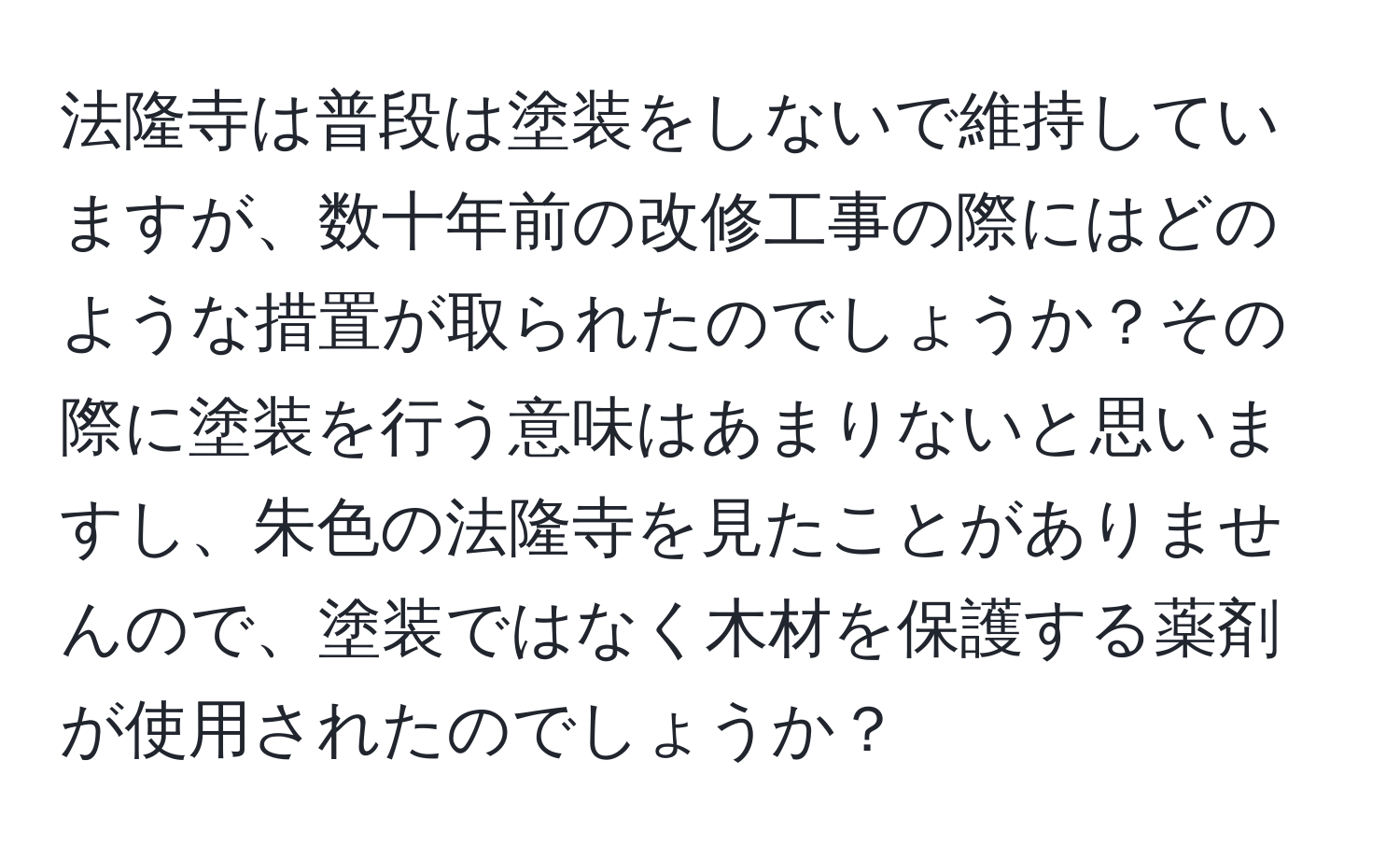 法隆寺は普段は塗装をしないで維持していますが、数十年前の改修工事の際にはどのような措置が取られたのでしょうか？その際に塗装を行う意味はあまりないと思いますし、朱色の法隆寺を見たことがありませんので、塗装ではなく木材を保護する薬剤が使用されたのでしょうか？