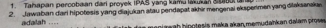 Tahapan percobaan dari proyek IPAS yang kamu lakukan disebut lana 
2. Jawaban dari hipotesis yang diajukan atau pendapat akhir mengenai eksperimen yang dilaksanakan 
adalah .... 
injawah hinoteșis maka akan memudahkan dalam proses